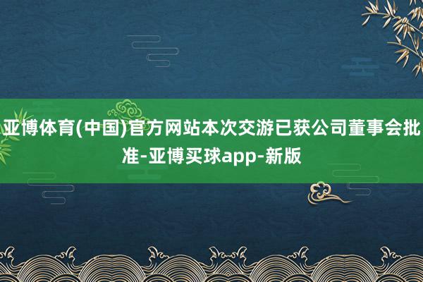 亚博体育(中国)官方网站本次交游已获公司董事会批准-亚博买球app-新版