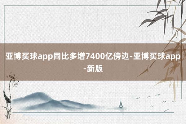 亚博买球app同比多增7400亿傍边-亚博买球app-新版
