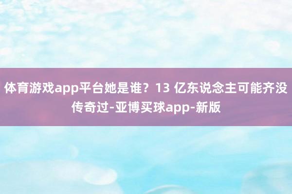 体育游戏app平台她是谁？13 亿东说念主可能齐没传奇过-亚博买球app-新版