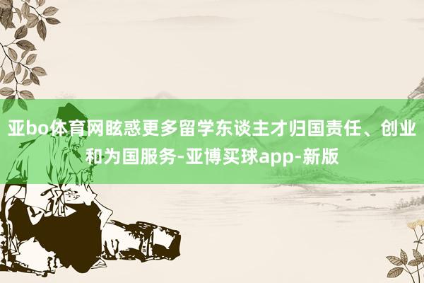 亚bo体育网眩惑更多留学东谈主才归国责任、创业和为国服务-亚博买球app-新版