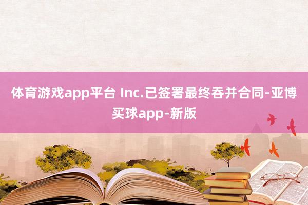 体育游戏app平台 Inc.已签署最终吞并合同-亚博买球app-新版