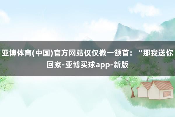 亚博体育(中国)官方网站仅仅微一颔首:“那我送你回家-亚博买球app-新版