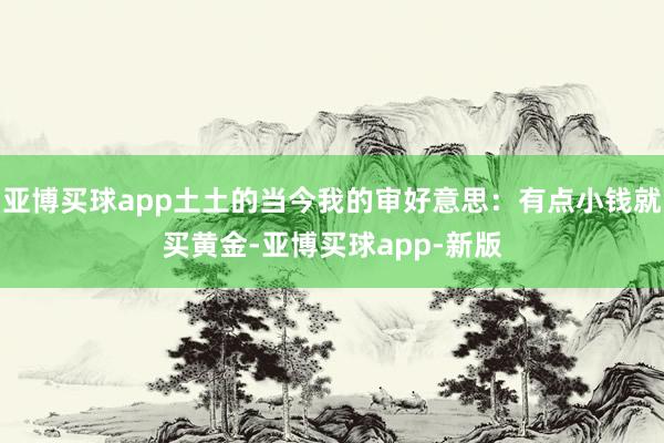 亚博买球app土土的当今我的审好意思：有点小钱就买黄金-亚博买球app-新版