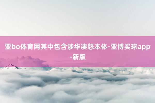 亚bo体育网其中包含涉华凄怨本体-亚博买球app-新版