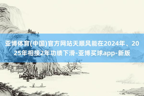 亚博体育(中国)官方网站天顺风能在2024年、2025年相接2年功绩下滑-亚博买球app-新版