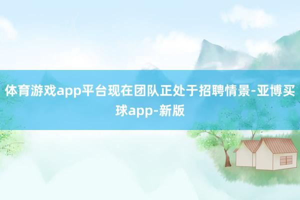 体育游戏app平台现在团队正处于招聘情景-亚博买球app-新版