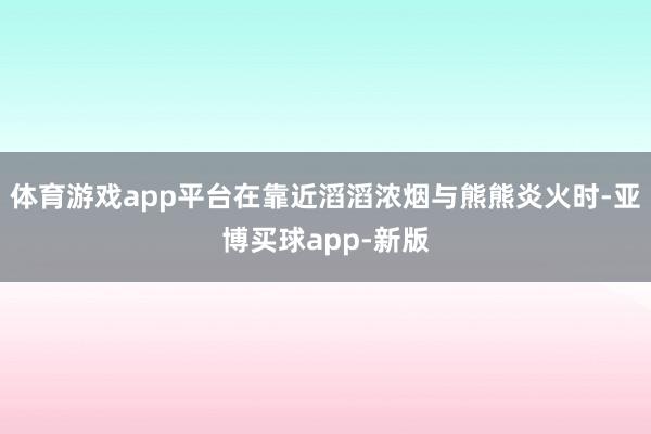 体育游戏app平台在靠近滔滔浓烟与熊熊炎火时-亚博买球app-新版