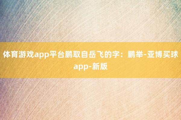 体育游戏app平台鹏取自岳飞的字:鹏举-亚博买球app-新版