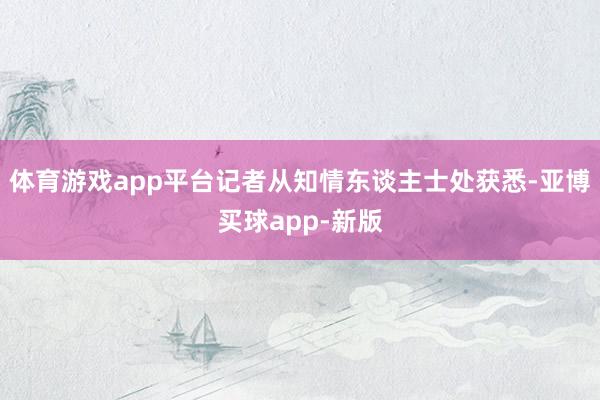 体育游戏app平台记者从知情东谈主士处获悉-亚博买球app-新版