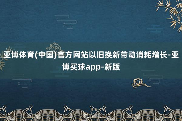 亚博体育(中国)官方网站以旧换新带动消耗增长-亚博买球app-新版