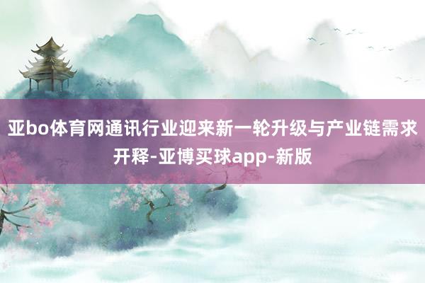 亚bo体育网通讯行业迎来新一轮升级与产业链需求开释-亚博买球app-新版