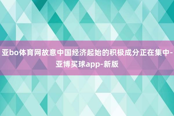 亚bo体育网故意中国经济起始的积极成分正在集中-亚博买球app-新版