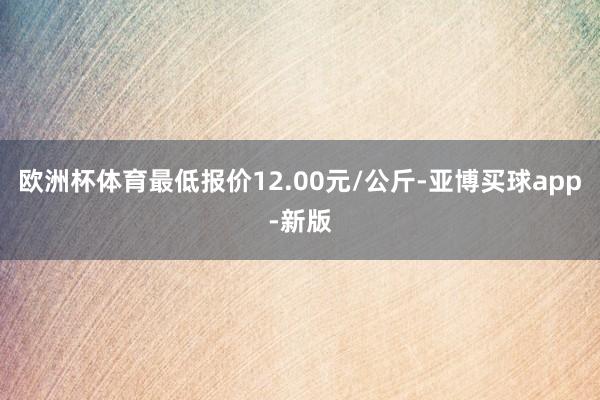 欧洲杯体育最低报价12.00元/公斤-亚博买球app-新版