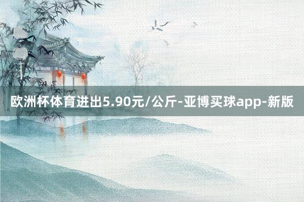 欧洲杯体育进出5.90元/公斤-亚博买球app-新版