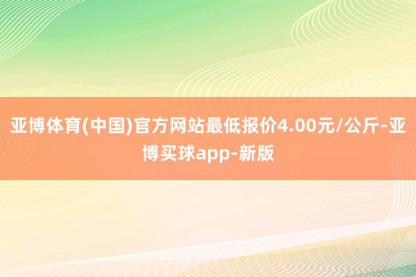 亚博体育(中国)官方网站最低报价4.00元/公斤-亚博买球app-新版
