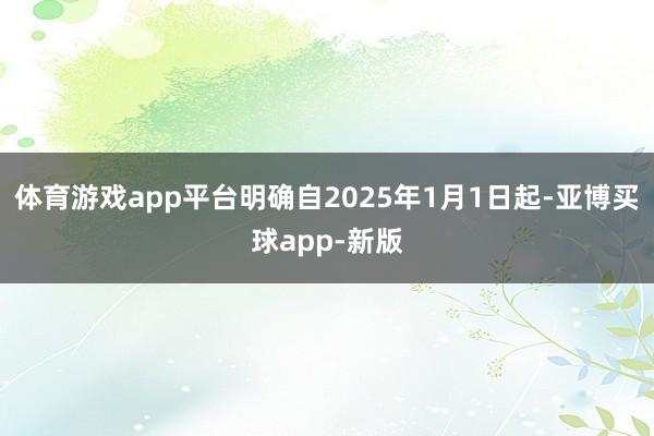 体育游戏app平台明确自2025年1月1日起-亚博买球app-新版