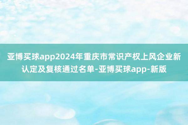 亚博买球app2024年重庆市常识产权上风企业新认定及复核通过名单-亚博买球app-新版