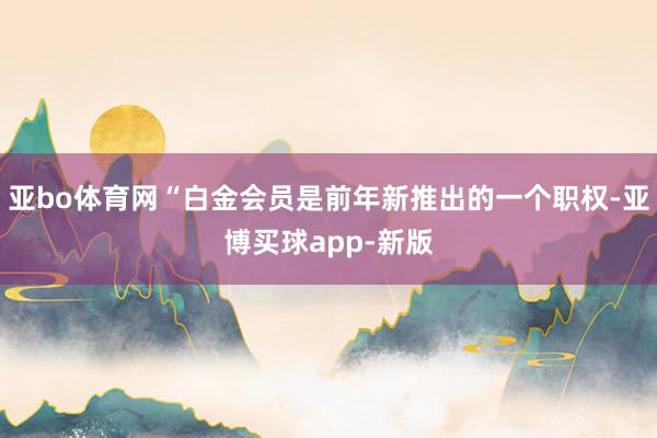 亚bo体育网“白金会员是前年新推出的一个职权-亚博买球app-新版