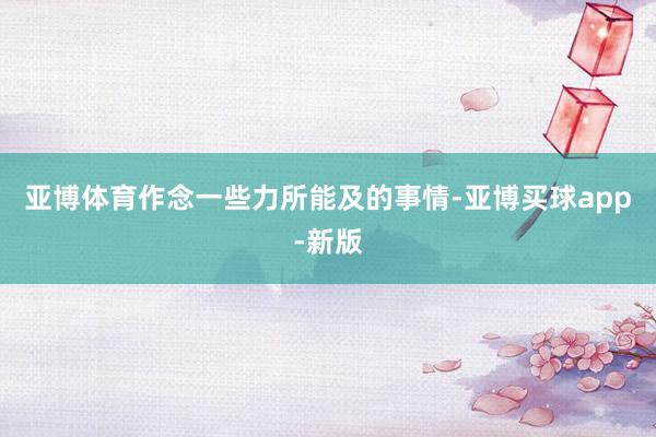 亚博体育作念一些力所能及的事情-亚博买球app-新版