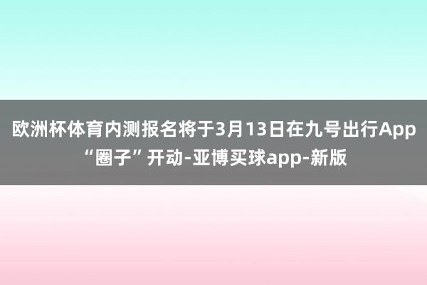 欧洲杯体育内测报名将于3月13日在九号出行App“圈子”开动-亚博买球app-新版
