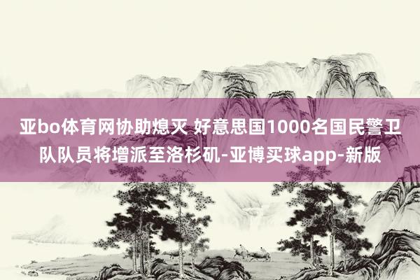 亚bo体育网协助熄灭 好意思国1000名国民警卫队队员将增派至洛杉矶-亚博买球app-新版