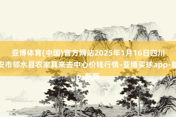 亚博体育(中国)官方网站2025年1月16日四川广安市邻水县农家具来去中心价钱行情-亚博买球app-新版
