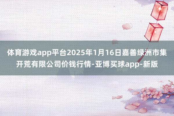 体育游戏app平台2025年1月16日嘉善绿洲市集开荒有限公司价钱行情-亚博买球app-新版