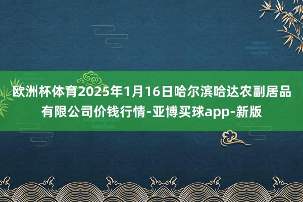 欧洲杯体育2025年1月16日哈尔滨哈达农副居品有限公司价钱行情-亚博买球app-新版