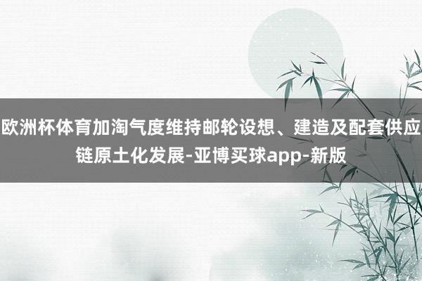 欧洲杯体育加淘气度维持邮轮设想、建造及配套供应链原土化发展-亚博买球app-新版