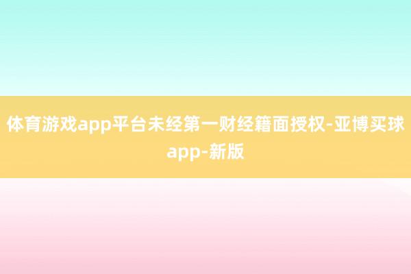 体育游戏app平台未经第一财经籍面授权-亚博买球app-新版