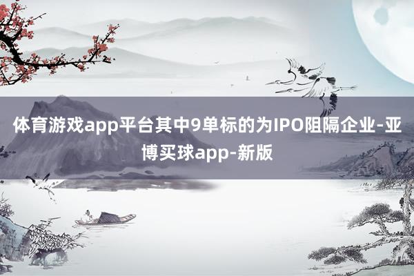 体育游戏app平台其中9单标的为IPO阻隔企业-亚博买球app-新版