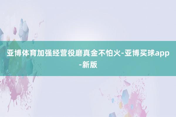 亚博体育加强经营役磨真金不怕火-亚博买球app-新版