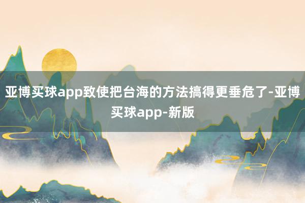 亚博买球app致使把台海的方法搞得更垂危了-亚博买球app-新版