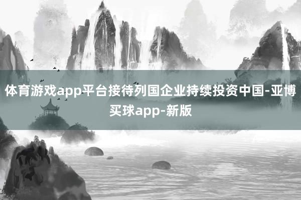 体育游戏app平台接待列国企业持续投资中国-亚博买球app-新版