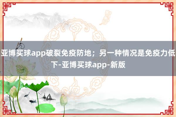 亚博买球app破裂免疫防地;另一种情况是免疫力低下-亚博买球app-新版